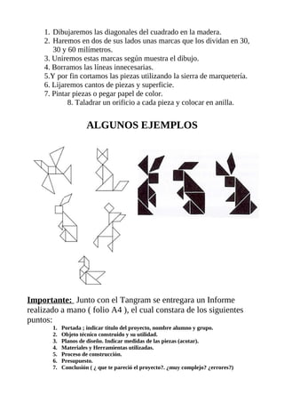 1. Dibujaremos las diagonales del cuadrado en la madera.
2. Haremos en dos de sus lados unas marcas que los dividan en 30,
30 y 60 milímetros.
3. Uniremos estas marcas según muestra el dibujo.
4. Borramos las líneas innecesarias.
5.Y por fin cortamos las piezas utilizando la sierra de marquetería.
6. Lijaremos cantos de piezas y superficie.
7. Pintar piezas o pegar papel de color.
8. Taladrar un orificio a cada pieza y colocar en anilla.
ALGUNOS EJEMPLOS
Importante: Junto con el Tangram se entregara un Informe
realizado a mano ( folio A4 ), el cual constara de los siguientes
puntos:
1. Portada ; indicar titulo del proyecto, nombre alumno y grupo.
2. Objeto técnico construido y su utilidad.
3. Planos de diseño. Indicar medidas de las piezas (acotar).
4. Materiales y Herramientas utilizadas.
5. Proceso de construcción.
6. Presupuesto.
7. Conclusión ( ¿ que te pareció el proyecto?. ¿muy complejo? ¿errores?)