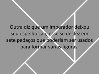 Outra diz que um imperador deixou seu espelho cair, esse se desfez em sete pedaços que poderiam ser usados para formar várias figuras. 