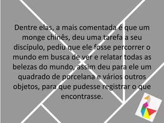 Dentre elas, a mais comentada é que um monge chinês, deu uma tarefa a seu discípulo, pediu que ele fosse percorrer o mundo em busca de ver e relatar todas as belezas do mundo, assim deu para ele um quadrado de porcelana e vários outros objetos, para que pudesse registrar o que encontrasse.