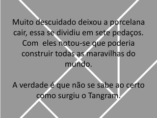 Muito descuidado deixou a porcelana cair, essa se dividiu em sete pedaços. Com  eles notou-se que poderia construir todas as maravilhas do mundo.A verdade é que não se sabe ao certo como surgiu o Tangram.
