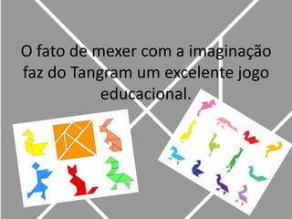 O fato de mexer com a imaginação faz do Tangram um excelente jogo  educacional. 