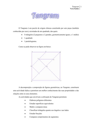 O Tangram é um puzzle de origem chinesa constituído por sete peças (também conhecidas por tans), recortadas de um quadrado, das quais:<br />5 triângulos (2 pequenos e 2 grandes, geometricamente iguais, e 1 médio)<br />1 quadrado <br />1 paralelogramo. <br />Como se pode observar na figura em baixo:<br />J<br />A decomposição e composição de figuras geométricas, no Tangram, constituem uma actividade lúdica e permitem um melhor conhecimento das suas propriedades e das relações entre os seus elementos. <br />As actividades que envolvam a utilização do Tangram permitem:<br />Elaborar polígonos diferentes<br />Estudar superfícies equivalentes<br />Medir e comparar áreas<br />Classificar triângulos quanto aos ângulos e aos lados<br />Estudar fracções<br />Comparar comprimentos de segmentos<br />Nota histórica<br />Conta-se que um dia, na China há 4000 anos, o Imperador Tan partiu o seu espelho quadrado quando o deixou cair ao chão. O espelho partiu-se em sete bocados. Tan, apesar de um pouco aborrecido com a perda do espelho, descobriu uma forma de se distrair, foi construindo figuras e mais figuras usando sempre as sete peças, sem as sobrepor. Cada figura ocupa uma superfície no plano. Assim se pensa ter aparecido o conhecido puzzle chinês, Tangram. <br />Mas ao certo não se conhece a origem do Tangram, nem a data de concepção ou o seu inventor. <br />Hoje em dia o Tangram é muito utilizado um pouco por todo o mundo, especialmente por professores no ensino de Geometria.<br />A sua simplicidade, e capacidade de representar uma tão grande variedade de objectos, mas ao mesmo tempo dificuldade em resolvê-los explica um pouco a mística deste jogo.<br />