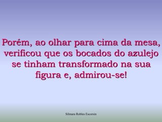 Porém, ao olhar para cima da mesa, verificou que os bocados do azulejo se tinham transformado na sua figura e, admirou-se!Silmara Robles Escorsin