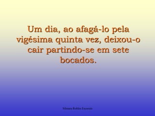 Um dia, ao afagá-lo pela vigésima quinta vez, deixou-o cair partindo-se em sete bocados.Silmara Robles Escorsin