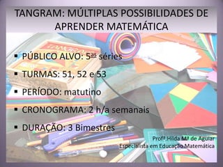 TANGRAM: MÚLTIPLAS POSSIBILIDADES DE
      APRENDER MATEMÁTICA

 PÚBLICO ALVO: 5as séries
 TURMAS: 51, 52 e 53
 PERÍODO: matutino
 CRONOGRAMA: 2 h/a semanais
 DURAÇÃO: 3 Bimestres
                                       Profª:Hilda Mª de Aguiar
                         Especialista em Educação Matemática
 