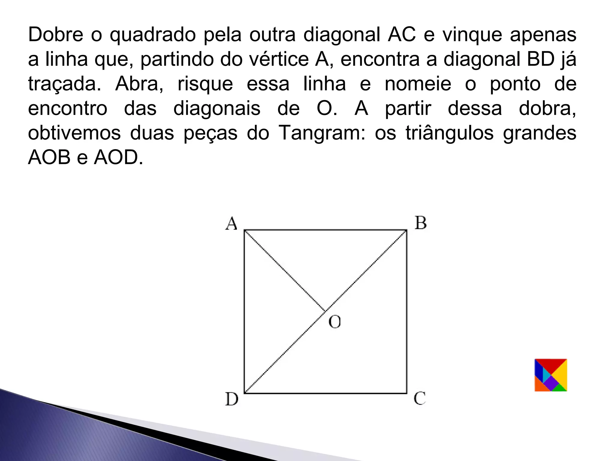 Dobre o quadrado pela outra diagonal AC e vinque apenas
a linha que, partindo do vértice A, encontra a diagonal BD já
traçada. Abra, risque essa linha e nomeie o ponto de
encontro das diagonais de O. A partir dessa dobra,
obtivemos duas peças do Tangram: os triângulos grandes
AOB e AOD.
 