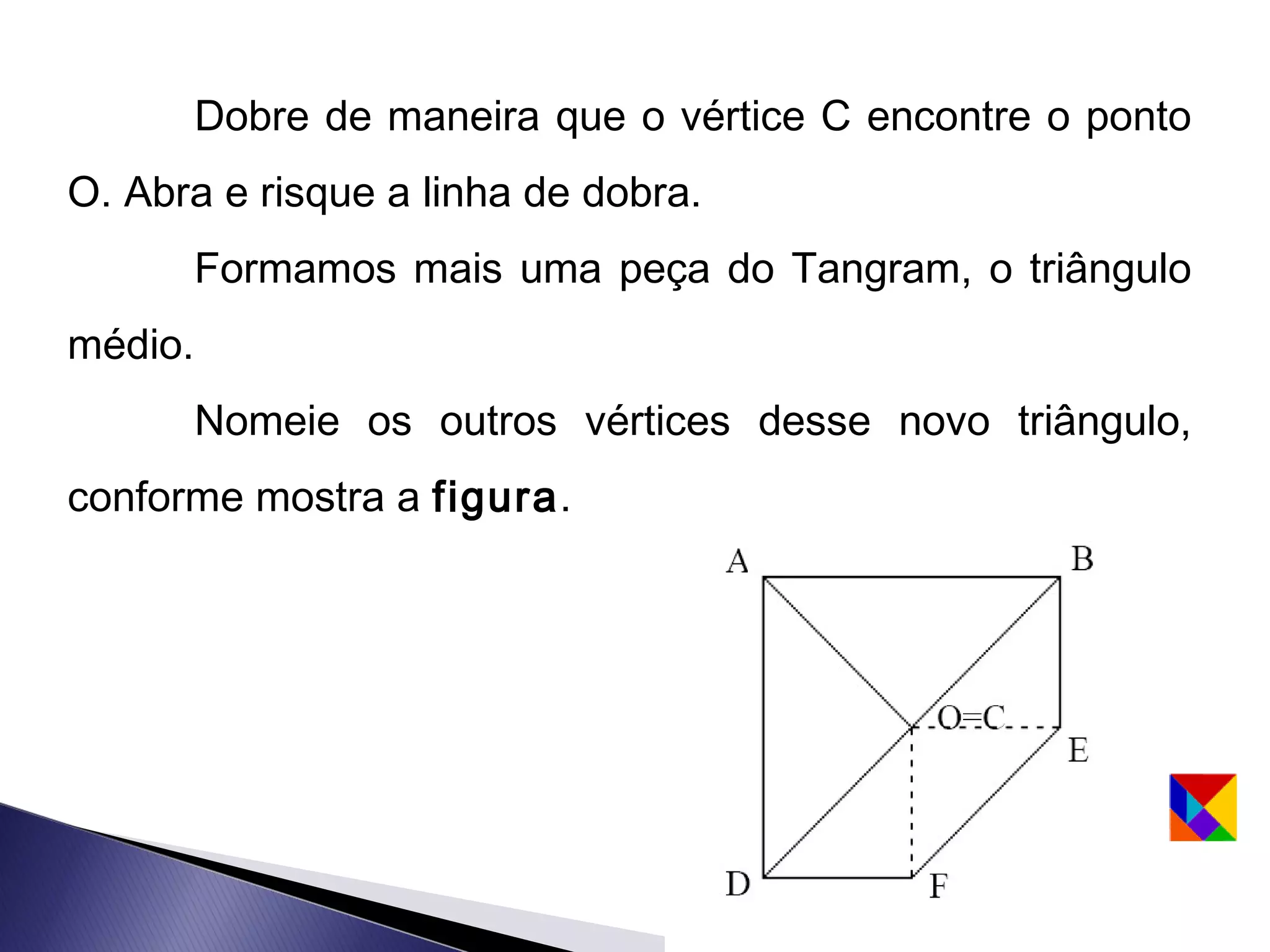 Dobre de maneira que o vértice C encontre o ponto
O. Abra e risque a linha de dobra.
         Formamos mais uma peça do Tangram, o triângulo
médio.
         Nomeie os outros vértices desse novo triângulo,
conforme mostra a figura.
 