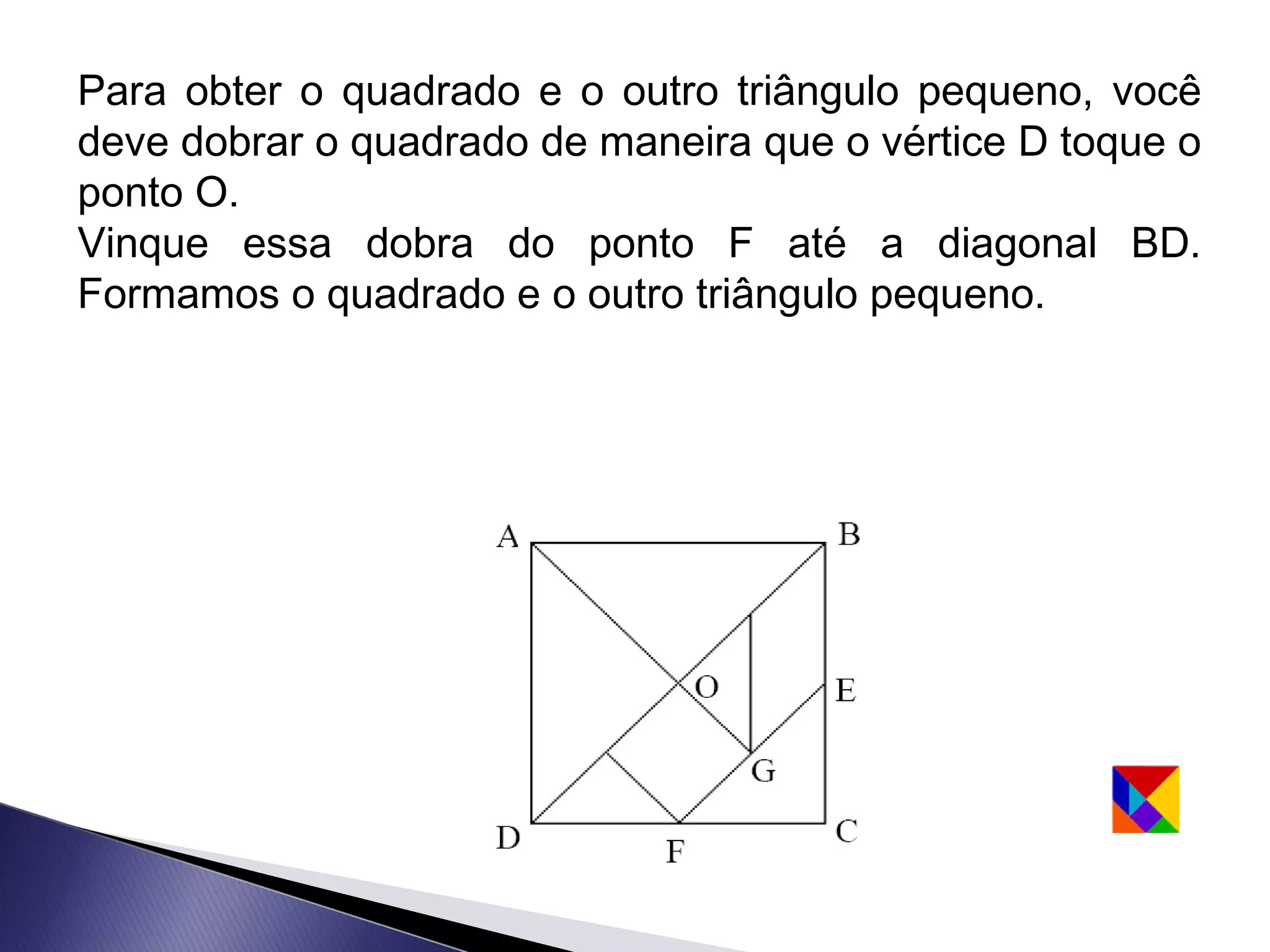 Para obter o quadrado e o outro triângulo pequeno, você
deve dobrar o quadrado de maneira que o vértice D toque o
ponto O.
Vinque essa dobra do ponto F até a diagonal BD.
Formamos o quadrado e o outro triângulo pequeno.
 