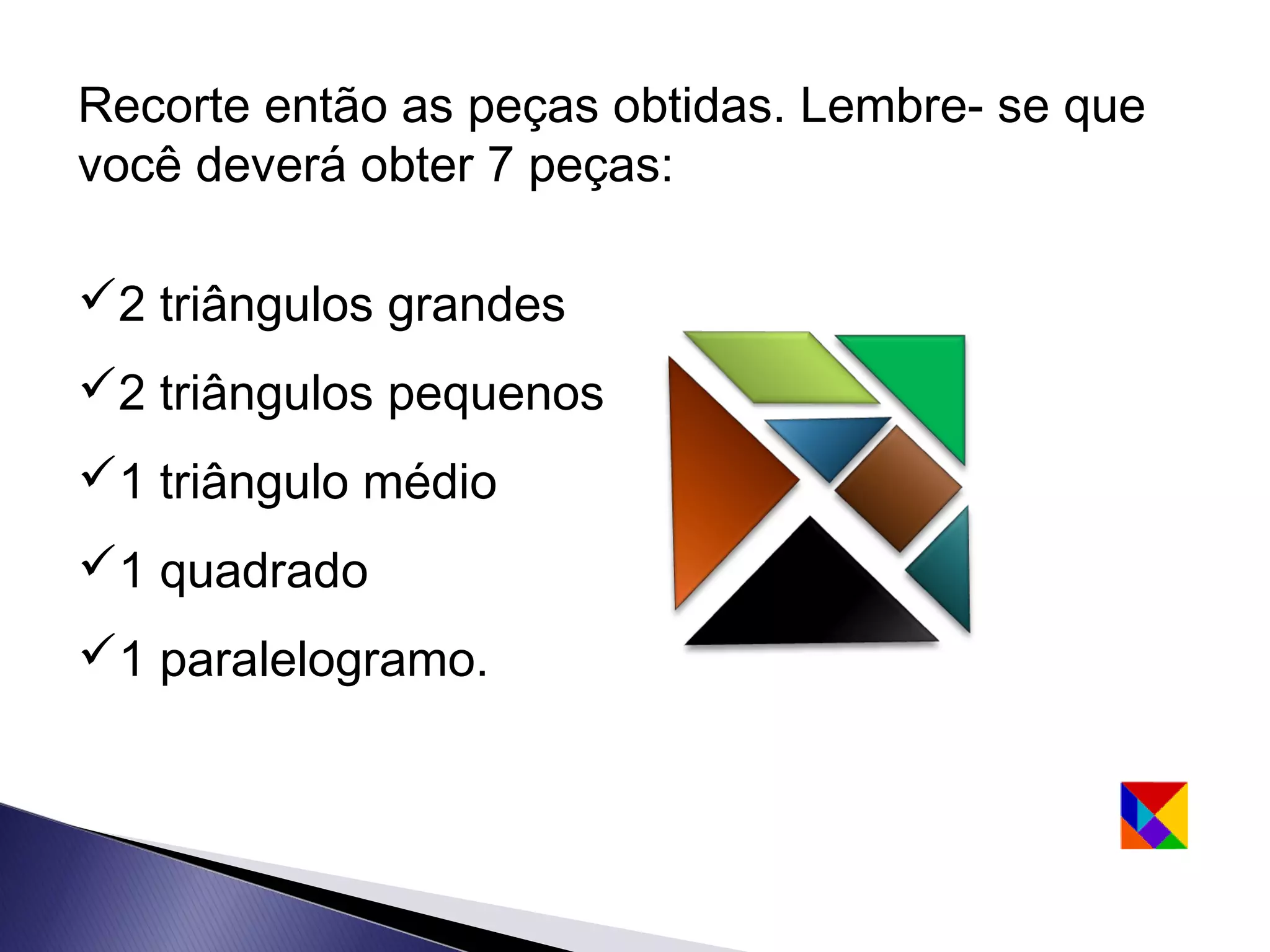 Recorte então as peças obtidas. Lembre- se que
você deverá obter 7 peças:

2 triângulos grandes
2 triângulos pequenos
1 triângulo médio
1 quadrado
1 paralelogramo.
 