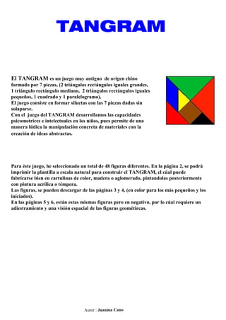 TANGRAM

El TANGRAM es un juego muy antiguo de origen chino
formado por 7 piezas, (2 triángulos rectángulos iguales grande...