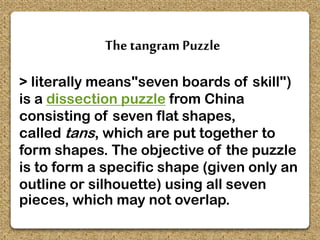 The tangram Puzzle
> literally means"seven boards of skill")
is a dissection puzzle from China
consisting of seven flat shapes,
called tans, which are put together to
form shapes. The objective of the puzzle
is to form a specific shape (given only an
outline or silhouette) using all seven
pieces, which may not overlap.