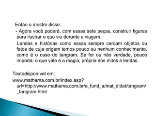 Então o mestre disse:
- Agora você poderá, com essas sete peças, construir figuras
para ilustrar o que viu durante a viagem.
Lendas e histórias como essas sempre cercam objetos ou
fatos de cuja origem temos pouco ou nenhum conhecimento,
como é o caso do tangram. Se for ou não verdade, pouco
importa: o que vale é a magia, própria dos mitos e lendas.
Textodisponível em:
www.mathema.com.br/index.asp?
url=http://www.mathema.com.br/e_fund_a/mat_didat/tangram/
_tangram.html
 