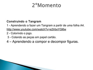 Construindo o Tangram
1 - Aprendendo a fazer um Tangram a partir de uma folha A4.
http://www.youtube.com/watch?v=e2IrbxYGl6w
2 - Colorindo o jogo.
3 - Colando as peças em papel cartão.
4 – Aprendendo a compor e decompor figuras.
 