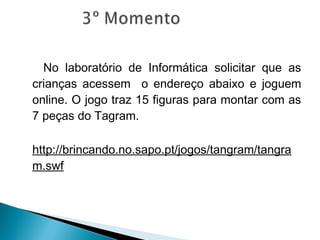 No laboratório de Informática solicitar que as
crianças acessem o endereço abaixo e joguem
online. O jogo traz 15 figuras para montar com as
7 peças do Tagram.
http://brincando.no.sapo.pt/jogos/tangram/tangra
m.swf
 