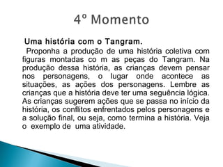 Uma história com o Tangram.
Proponha a produção de uma história coletiva com
figuras montadas co m as peças do Tangram. Na
produção dessa história, as crianças devem pensar
nos personagens, o lugar onde acontece as
situações, as ações dos personagens. Lembre as
crianças que a história deve ter uma seguência lógica.
As crianças sugerem ações que se passa no início da
história, os conflitos enfrentados pelos personagens e
a solução final, ou seja, como termina a história. Veja
o  exemplo de  uma atividade.
 