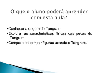 •Conhecer a origem do Tangram.
•Explorar as características físicas das peças do
Tangram.
•Compor e decompor figuras usando o Tangram.
 