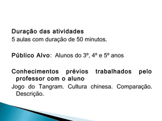 Duração das atividades
5 aulas com duração de 50 minutos.
Público Alvo: Alunos do 3º, 4º e 5º anos
Conhecimentos prévios trabalhados pelo
professor com o aluno
Jogo do Tangram. Cultura chinesa. Comparação.
Descrição.
 
 