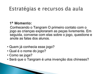 1º Momento:
Conhecendo o Tangram O primeiro contato com o
jogo as crianças exploraram as peças livremente. Em
seguida, converse com elas sobre o jogo, questione e
anote as falas dos alunos.
 
• Quem já conhecia esse jogo?
• Qual é o nome do jogo?
• Como se joga?
• Será que o Tangram é uma invenção dos chineses?
 
