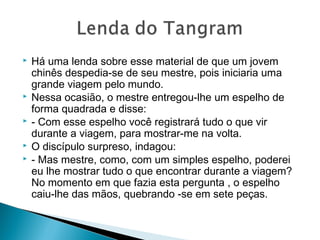  Há uma lenda sobre esse material de que um jovem
chinês despedia-se de seu mestre, pois iniciaria uma
grande viagem pelo mundo.
 Nessa ocasião, o mestre entregou-lhe um espelho de
forma quadrada e disse:
 - Com esse espelho você registrará tudo o que vir
durante a viagem, para mostrar-me na volta.
 O discípulo surpreso, indagou:
 - Mas mestre, como, com um simples espelho, poderei
eu lhe mostrar tudo o que encontrar durante a viagem?
No momento em que fazia esta pergunta , o espelho
caiu-lhe das mãos, quebrando -se em sete peças.
 