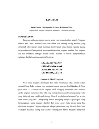 1
TANGRAM
Dedi Yansen, Eko Septiansyah Putra, Harisman Nizar
Program Studi Megister Pendidikan Matematika Universitas Sriwijaya
PENDAHULUAN
Tangram adalah permainan puzzle tertua yang tercatat dalam sejarah. Tangram
berasal dari China. Menurut salah satu cerita, ada seorang tukang keramik yang
diperintah oleh Kaisar untuk membuat motif lantai istana kaisar. Karena pusing
menentukan motif yang cocok, akhirnya dia membuat tangram tersebut. Dari tangram
dia bisa membuat berbagai macam motif. Gambar di bawah memperlihatkan
sebagian dari berbagai macam motif tersebut.
Gambar 1. Motif Tangram
Awal mula tangram ditemukan dan siapa penemunya tidak tercatat dalam
sejarah China. Buku pertama yang mencatat tentang tangram dipublikasikan di China
pada tahun 1813, namun saat itu tangram sudah dianggap permainan kuno. Menurut
cerita, tangram merupakan teka-teki yang sering dimainkan oleh orang-orang Tanka
yang hidup di atas kapal-kapal dagang Cina di pelabuhan-pelabuhan Cina sekitar
4000 tahun yang lalu. Orang-orang Tanka berdagang dengan kapal-kapal asing.
Kemungkinan nama tangram diambil dari tanka game. Satu alasan yang bisa
diberikan mengapa Tangram diyakini sebagai permainan yang berasal dari China
walaupun buktinya kurang kuat adalah kemungkinan bahwa tangram merupakan
 