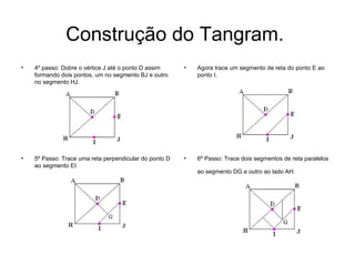 Construção do Tangram.  4º passo: Dobre o vértice J até o ponto D assim formando dois pontos, um no segmento BJ e outro no segmento HJ.  Agora trace um segmento de reta do ponto E ao ponto I.  5º Passo: Trace uma reta perpendicular do ponto D ao segmento EI.  6º Passo: Trace dois segmentos de reta paralelos ao segmento DG e outro ao lado AH.   