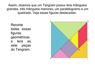 Assim, dizemos que um Tangram possui dois triângulos grandes, três triângulos menores, um paralelogramo e um quadrado. Veja essas figuras destacadas:  Recorte todas essas figuras geométricas e terá as sete peças do Tangram. 