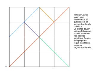 Tangram, após  terem sido desenhados 16 quadrados e os segmentos de reta coloridos.  Os alunos devem usar as folhas que poderá encontrar nas páginas seguintes. Depois, é só pegar na régua e no lápis e traçar os segmentos de reta.  