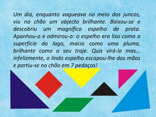 Um dia, enquanto vagueava no meio dos juncos, viu no chão um objecto brilhante. Baixou-se e descobriu um magnífico espelho de prata. Apanhou-o e admirou-o: o espelho era liso como a superfície do lago, macio como uma pluma, brilhante como o seu traje. Quis virá-lo mas... infelizmente, o lindo espelho escapou-lhe das mãos e partiu-se no chão em 7 pedaços!  