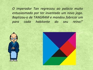 O imperador Tan regressou ao palácio muito entusiasmado por ter inventado um novo jogo. Baptizou-o de TANGRAM e mandou fabricar um para cada habitante do seu reino!" 