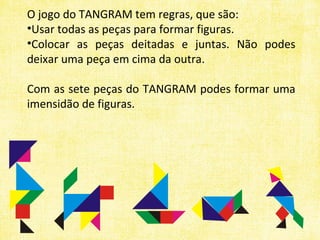 O jogo do TANGRAM tem regras, que são: Usar todas as peças para formar figuras. Colocar as peças deitadas e juntas. Não podes deixar uma peça em cima da outra. Com as sete peças do TANGRAM podes formar uma imensidão de figuras. 