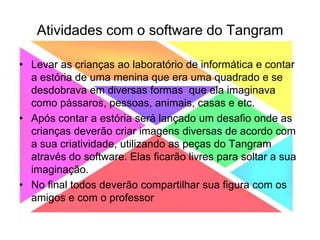 Atividades com o software do TangramLevar as crianças ao laboratório de informática e contar a estória de uma menina que era uma quadrado e se desdobrava em diversas formas  que ela imaginava como pássaros, pessoas, animais, casas e etc.Após contar a estória será lançado um desafio onde as crianças deverão criar imagens diversas de acordo com a sua criatividade, utilizando as peças do Tangram através do software. Elas ficarão livres para soltar a sua imaginação.No final todos deverão compartilhar sua figura com os amigos e com o professor