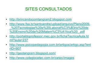 SITES CONSULTADOShttp://brincandocomtangram2.blogspot.comhttp://www.fsa.br/santoandre/upload/arquivo/Plano2009-_%20Tecnologias%20e%20Laborat%C3%B3rio%20de%20Ensino%20de%20Matem%C3%A1tica%20_.pdfhttp://portaldoprofessor.mec.gov.br/fichaTecnicaAula.html?aula=237http://www.psicopedagogia.com.br/artigos/artigo.asp?entrID=907http://geotangram.blogspot.com/http://www.colegiocetec.com.br/cetec/images