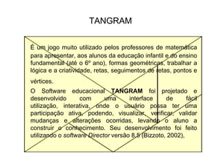 TANGRAMÉ um jogo muito utilizado pelos professores de matemática para apresentar, aos alunos da educação infantil e do ensino fundamental (até o 6º ano), formas geométricas, trabalhar a lógica e a criatividade, retas, seguimentos de retas, pontos e vértices. 	O Software educacional TANGRAM foi projetado e desenvolvido com uma interface de fácil utilização, interativa, onde o usuário possa ter uma participação ativa, podendo, visualizar, verificar, validar mudanças e alterações ocorridas, levando o aluno a construir o conhecimento. Seu desenvolvimento foi feito utilizando o software Director versão 8.5 (Bizzoto, 2002),