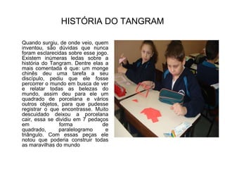 HISTÓRIA DO TANGRAMQuando surgiu, de onde veio, quem inventou, são dúvidas que nunca foram esclarecidas sobre esse jogo. Existem inúmeras ledas sobre a história do Tangram. Dentre elas a mais comentada é que: um monge chinês deu uma tarefa a seu discípulo, pediu que ele fosse percorrer o mundo em busca de ver e relatar todas as belezas do mundo, assim deu para ele um quadrado de porcelana e vários outros objetos, para que pudesse registrar o que encontrasse. Muito descuidado deixou a porcelana cair, essa se dividiu em 7 pedaços em forma de quadrado, paralelogramo e triângulo. Com essas peças ele notou que poderia construir todas as maravilhas do mundo 