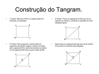 Construção do Tangram. 2º Passo: Trace um segmento de reta que vai do vértice b ao vértice h, dividindo o quadrado em dois triângulos iguais3º Passo: Para encontrar o ponto médio do segmento de reta BH, pegue o vértice A e dobre até o segmento BH o ponto de encontro do vértice A e do segmento BH será o ponto médio de BH.Agora trace um segmento de reta que vai do vértice A ao ponto D, formando três triângulos. 1º passo: Recorte o EVA ou o papel cartaz em forma de um quadrado: 