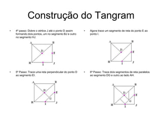 Construção do Tangram4º passo: Dobre o vértice J até o ponto D assim formando dois pontos, um no segmento BJ e outro no segmento HJ. Agora trace um segmento de reta do ponto E ao ponto I.5º Passo: Trace uma reta perpendicular do ponto D ao segmento EI. 6º Passo: Trace dois segmentos de reta paralelos ao segmento DG e outro ao lado AH. 