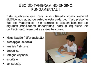 USO DO TANGRAM NO ENSINO FUNDAMENTAL I	Este quebra-cabeça tem sido utilizado como material didático nas aulas de Artes e está cada vez mais presente nas de Matemática. Ele permite o desenvolvimento de algumas habilidades importantes para a aquisição de conhecimento s em outras áreas tais como:visualização / diferenciaçãopercepção espacial,análise / síntesedesenho, relação espacial escrita e construção