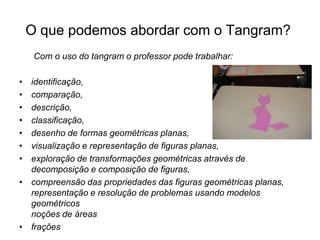 O que podemos abordar com o Tangram?   Com o uso do tangram o professor pode trabalhar:identificação,                                                      comparação,descrição,classificação,desenho de formas geométricas planas,visualização e representação de figuras planas,exploração de transformações geométricas através de decomposição e composição de figuras,compreensão das propriedades das figuras geométricas planas, representação e resolução de problemas usando modelos geométricos noções de áreasfrações