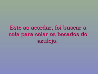 Este ao acordar, foi buscar aEste ao acordar, foi buscar a
cola para colar os bocados docola para colar os bocados do
azulejo.azulejo.
 