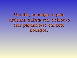 Um dia, ao afagá-lo pelaUm dia, ao afagá-lo pela
vigésima quinta vez, deixou-ovigésima quinta vez, deixou-o
cair partindo-se em setecair partindo-se em sete
bocados.bocados.
 