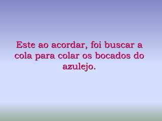 Este ao acordar, foi buscar a
cola para colar os bocados do
azulejo.
 