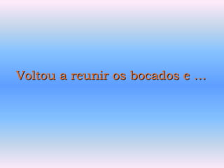 Voltou a reunir os bocados e …
 