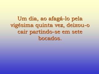 Um dia, ao afagá-lo pela
vigésima quinta vez, deixou-o
cair partindo-se em sete
bocados.
 
