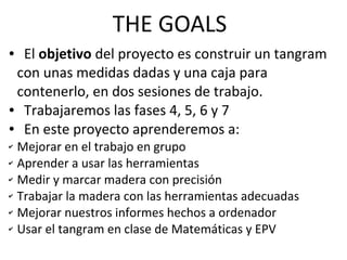 THE GOALS
● El objetivo del proyecto es construir un tangram
con unas medidas dadas y una caja para
contenerlo, en dos sesiones de trabajo.
● Trabajaremos las fases 4, 5, 6 y 7
● En este proyecto aprenderemos a:
✔ Mejorar en el trabajo en grupo
✔ Aprender a usar las herramientas
✔ Medir y marcar madera con precisión
✔ Trabajar la madera con las herramientas adecuadas
✔ Mejorar nuestros informes hechos a ordenador
✔ Usar el tangram en clase de Matemáticas y EPV
 
