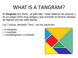 WHAT IS A TANGRAM?
El Tangram (en chino: qī qi o b nǎ ǎ ; "siete tableros de astucia",)
es un juego chino muy antiguo, que consiste en formar siluetas
de figuras con las siete piezas.
Las 7 piezas, llamadas "Tans", son las siguientes:
● 5 triángulos
● 1 cuadrado
● 1 paralelogramo o romboide
 