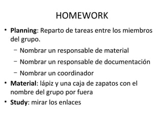 HOMEWORK
• Planning: Reparto de tareas entre los miembros
del grupo.
– Nombrar un responsable de material
– Nombrar un responsable de documentación
– Nombrar un coordinador
• Material: lápiz y una caja de zapatos con el
nombre del grupo por fuera
• Study: mirar los enlaces
 