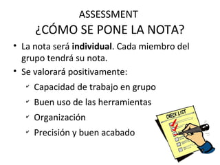 ASSESSMENT
¿CÓMO SE PONE LA NOTA?
• La nota será individual. Cada miembro del
grupo tendrá su nota.
• Se valorará positivamente:
✔
Capacidad de trabajo en grupo
✔
Buen uso de las herramientas
✔
Organización
✔
Precisión y buen acabado
 