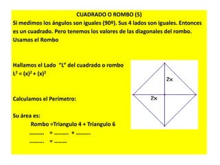 CUADRADO O ROMBO (5)
Si medimos los ángulos son iguales (90º). Sus 4 lados son iguales. Entonces
es un cuadrado. Pero tenemos los valores de las diagonales del rombo.
Usamos el Rombo
Hallamos el Lado “L” del cuadrado o rombo
L2 = (x)2 + (x)2
Calculamos el Perímetro:
Su área es:
Rombo =Triangulo 4 + Triangulo 6
………. = ………. + ……….
………. = ………
 