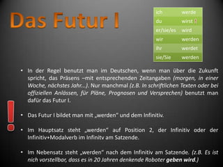 ich         werde
                                                      du          wirst
                                                      er/sie/es   wird
                                                      wir         werden
                                                      ihr         werdet
                                                      sie/Sie     werden

• In der Regel benutzt man im Deutschen, wenn man über die Zukunft
  spricht, das Präsens –mit entsprechenden Zeitangaben (morgen, in einer
  Woche, nächstes Jahr...). Nur manchmal (z.B. In schriftlichen Texten oder bei
  offiziellen Anlässen, für Pläne, Prognosen und Versprechen) benutzt man
  dafür das Futur I.

• Das Futur I bildet man mit „werden“ und dem Infinitiv.

• Im Hauptsatz steht „werden“ auf Position 2, der Infinitiv oder der
  Infinitiv+Modalverb im Infinitv am Satzende.

• Im Nebensatz steht „werden“ nach dem Infinitiv am Satzende. (z.B. Es ist
  nich vorstellbar, dass es in 20 Jahren denkende Roboter geben wird.)
 