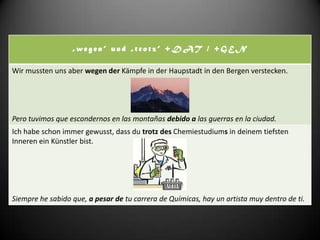 „wegen“ und „trotz“ +DAT / +GEN

Wir mussten uns aber wegen der Kämpfe in der Haupstadt in den Bergen verstecken.




Pero tuvimos que escondernos en las montañas debido a las guerras en la ciudad.
Ich habe schon immer gewusst, dass du trotz des Chemiestudiums in deinem tiefsten
Inneren ein Künstler bist.




Siempre he sabido que, a pesar de tu carrera de Químicas, hay un artista muy dentro de ti.
 